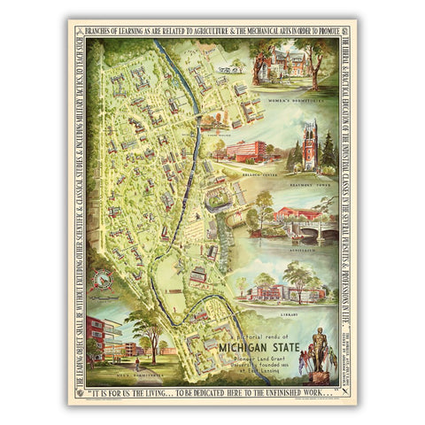 A colorful bird’s eye view map of Michigan State University’s campus featuring highlights of the Women’s Dormitories, the Kellogg Center, Beaumont Tower, the Auditorium, the Library, the Men’s Dormitories, and the Spartan Statue. A quote from the 1862 Morrill Act is around the border and text on the inside reads “A Pictorial Rendu of Michigan State Pioneer Land Grant University founded 1855 at East Lansing”